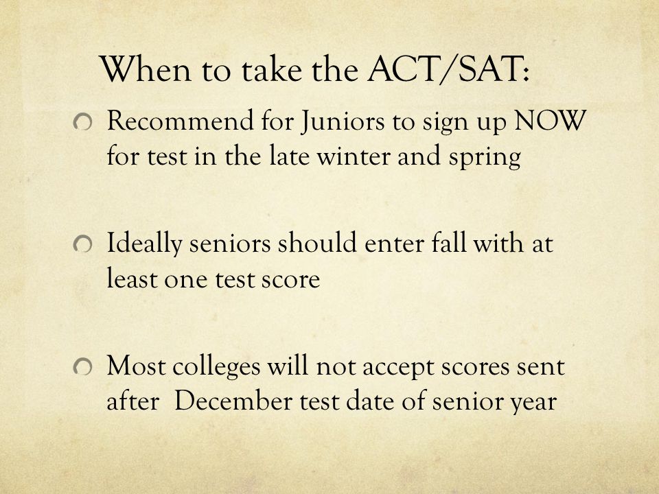 When to take the ACT/SAT: Recommend for Juniors to sign up NOW for test in the late winter and spring Ideally seniors should enter fall with at least one test score Most colleges will not accept scores sent after December test date of senior year