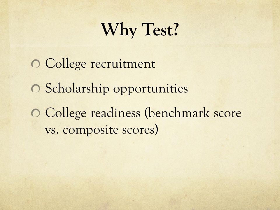 Why Test. College recruitment Scholarship opportunities College readiness (benchmark score vs.