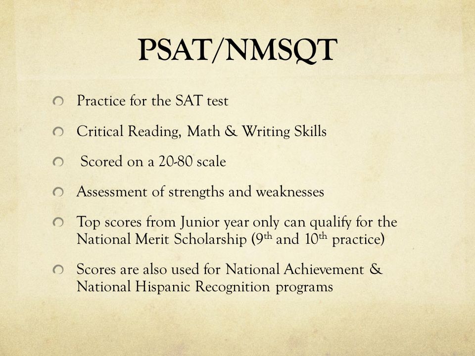 PSAT/NMSQT Practice for the SAT test Critical Reading, Math & Writing Skills Scored on a scale Assessment of strengths and weaknesses Top scores from Junior year only can qualify for the National Merit Scholarship (9 th and 10 th practice) Scores are also used for National Achievement & National Hispanic Recognition programs