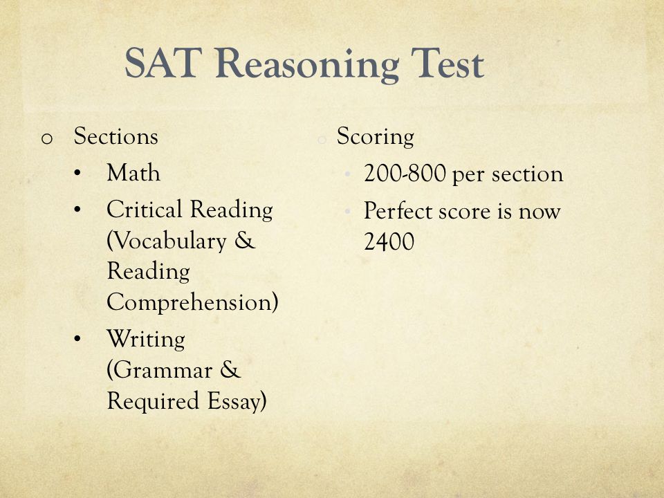 SAT Reasoning Test o Sections Math Critical Reading (Vocabulary & Reading Comprehension) Writing (Grammar & Required Essay) o Scoring per section Perfect score is now 2400
