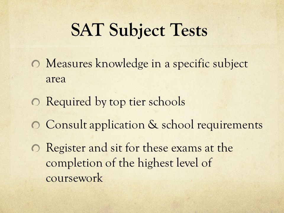 SAT Subject Tests Measures knowledge in a specific subject area Required by top tier schools Consult application & school requirements Register and sit for these exams at the completion of the highest level of coursework