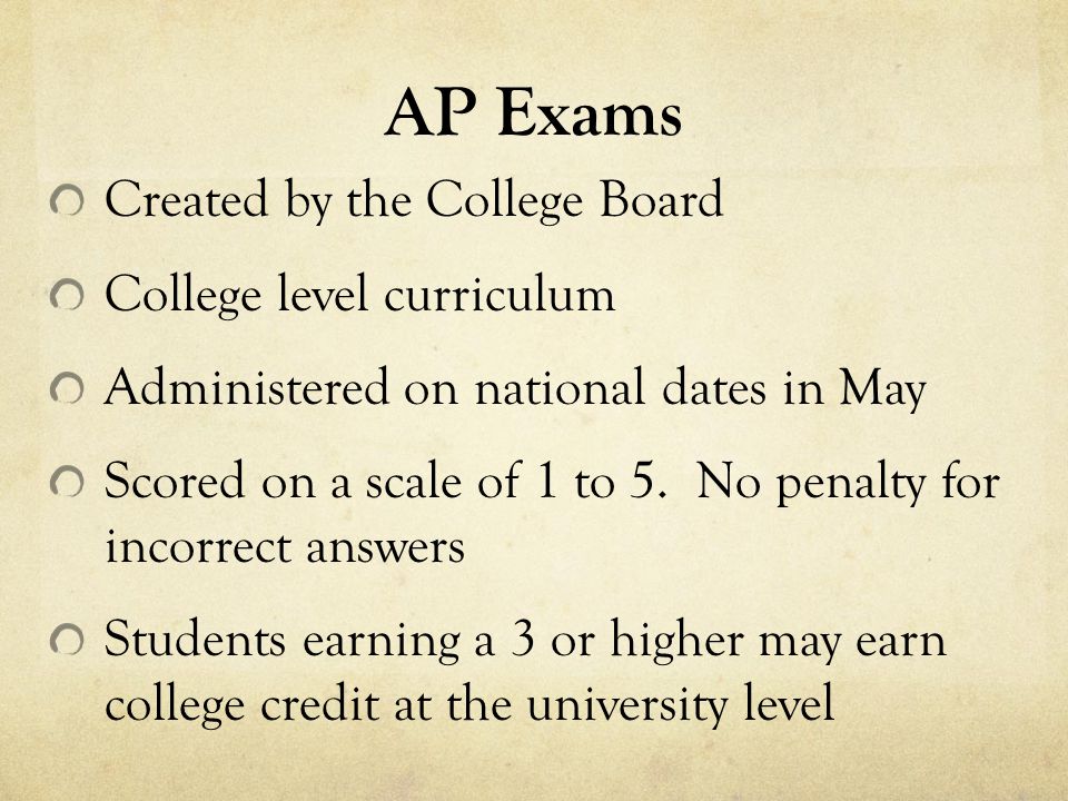 AP Exams Created by the College Board College level curriculum Administered on national dates in May Scored on a scale of 1 to 5.