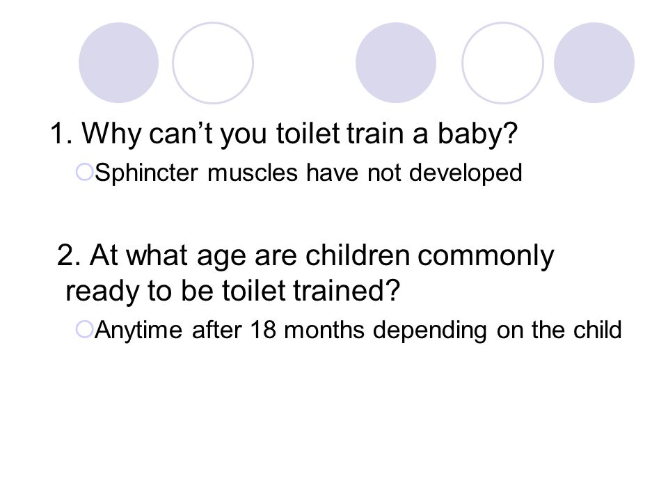 1. Why can’t you toilet train a baby.  Sphincter muscles have not developed 2.