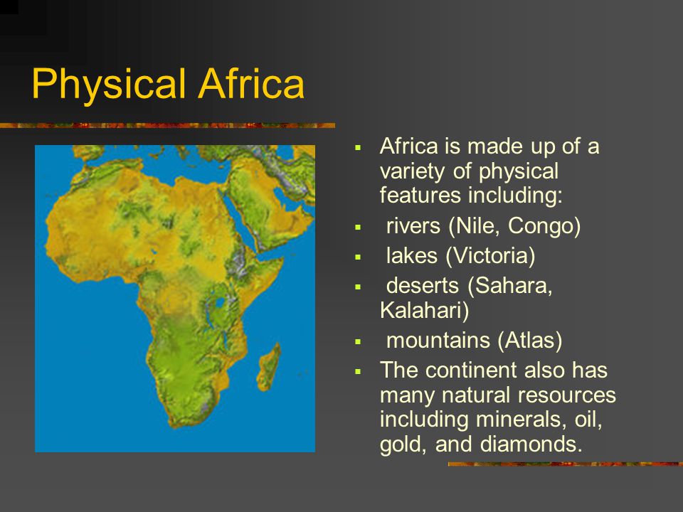 Physical Africa  Africa is made up of a variety of physical features including:  rivers (Nile, Congo)  lakes (Victoria)  deserts (Sahara, Kalahari)  mountains (Atlas)  The continent also has many natural resources including minerals, oil, gold, and diamonds.