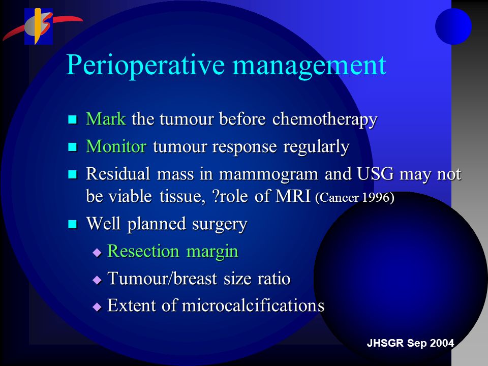 JHSGR Sep 2004 Perioperative management Mark the tumour before chemotherapy Mark the tumour before chemotherapy Monitor tumour response regularly Monitor tumour response regularly Residual mass in mammogram and USG may not be viable tissue, role of MRI (Cancer 1996) Residual mass in mammogram and USG may not be viable tissue, role of MRI (Cancer 1996) Well planned surgery Well planned surgery  Resection margin  Tumour/breast size ratio  Extent of microcalcifications