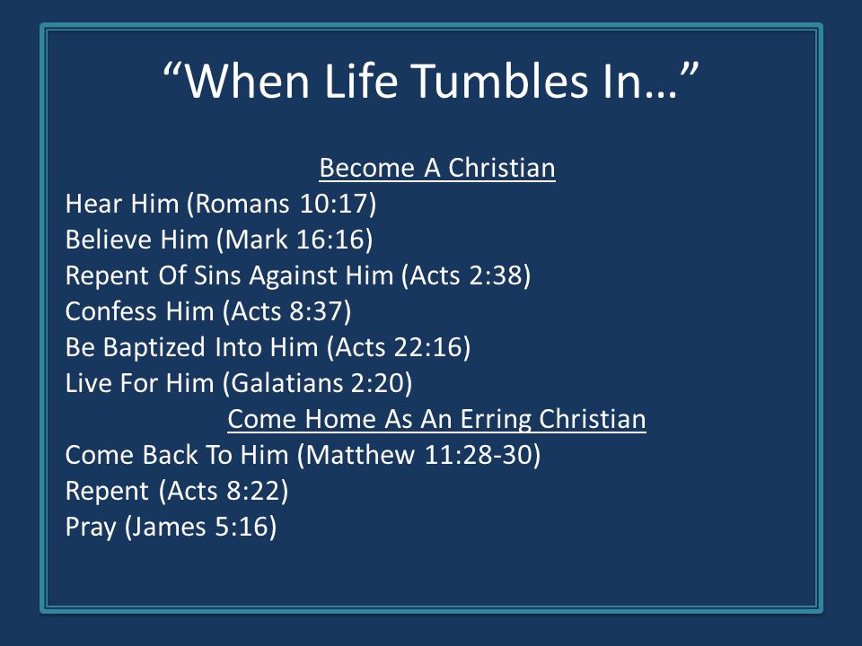 When Life Tumbles In… Become A Christian Hear Him (Romans 10:17) Believe Him (Mark 16:16) Repent Of Sins Against Him (Acts 2:38) Confess Him (Acts 8:37) Be Baptized Into Him (Acts 22:16) Live For Him (Galatians 2:20) Come Home As An Erring Christian Come Back To Him (Matthew 11:28-30) Repent (Acts 8:22) Pray (James 5:16)