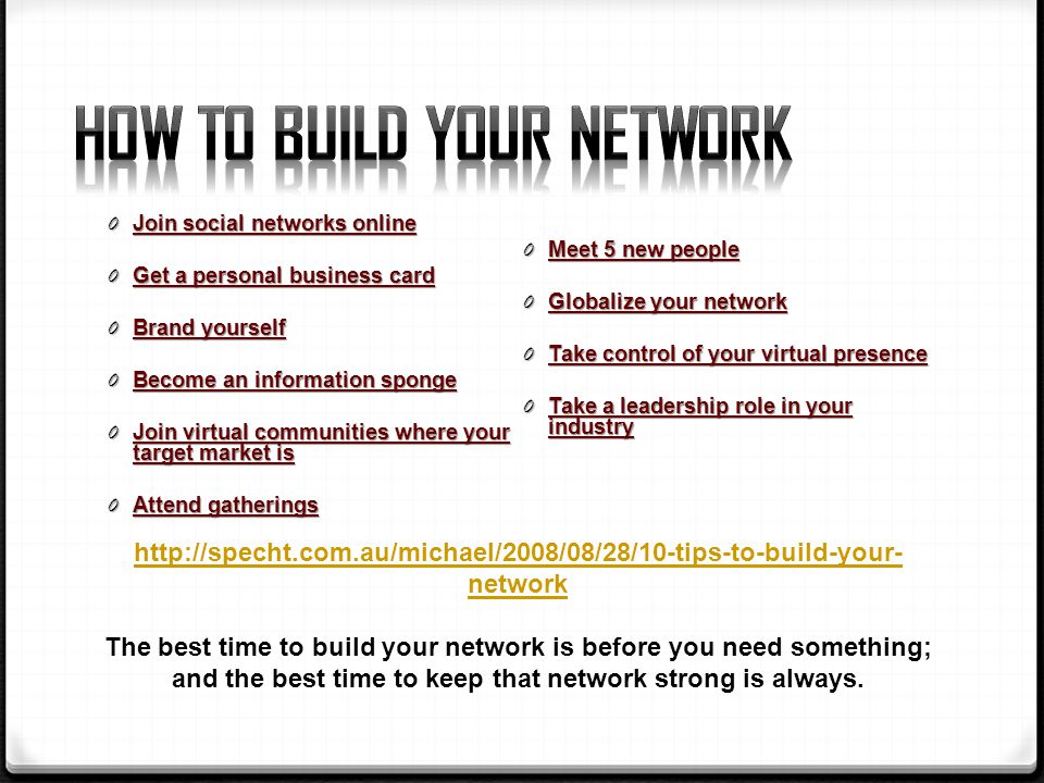 0 Join social networks online 0 Get a personal business card 0 Brand yourself 0 Become an information sponge 0 Join virtual communities where your target market is 0 Attend gatherings 0 Meet 5 new people 0 Globalize your network 0 Take control of your virtual presence 0 Take a leadership role in your industry   network The best time to build your network is before you need something; and the best time to keep that network strong is always.