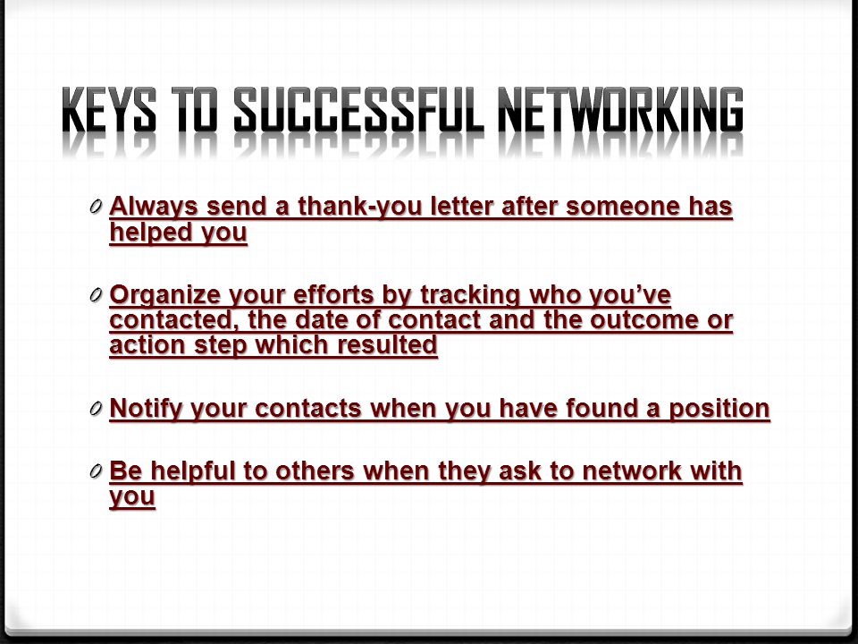 0 Always send a thank-you letter after someone has helped you 0 Organize your efforts by tracking who you’ve contacted, the date of contact and the outcome or action step which resulted 0 Notify your contacts when you have found a position 0 Be helpful to others when they ask to network with you
