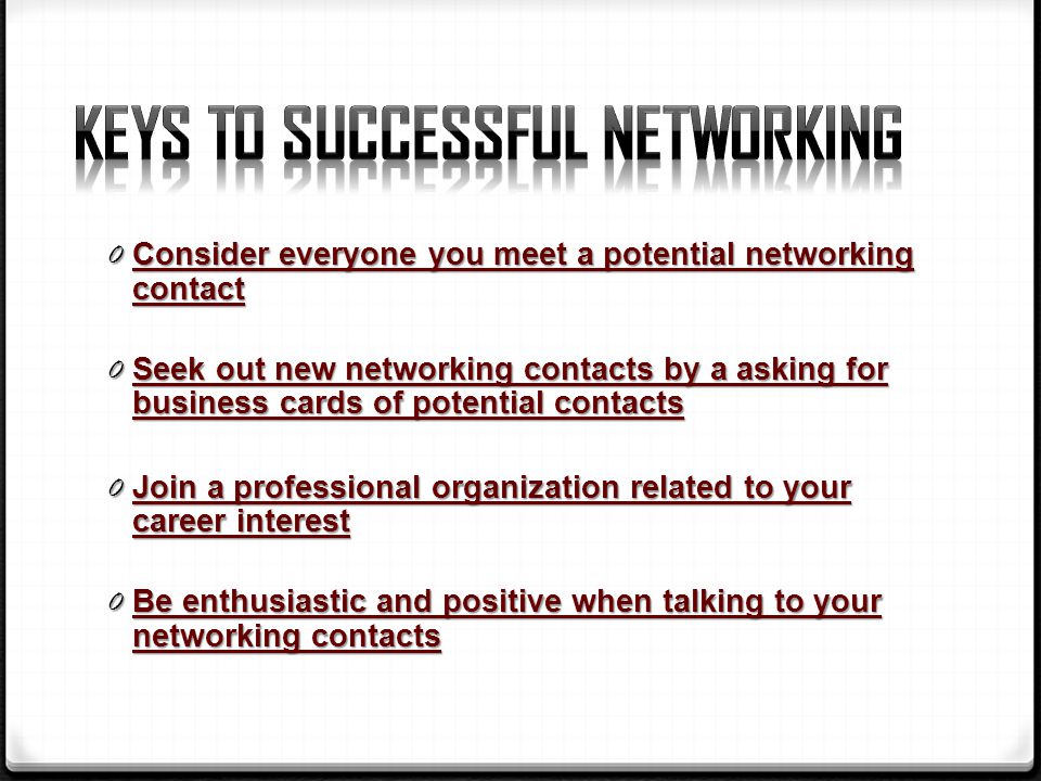 0 Consider everyone you meet a potential networking contact 0 Seek out new networking contacts by a asking for business cards of potential contacts 0 Join a professional organization related to your career interest 0 Be enthusiastic and positive when talking to your networking contacts