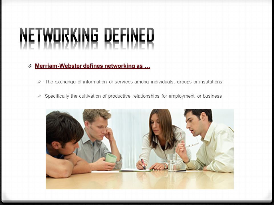 0 Merriam-Webster defines networking as … 0 The exchange of information or services among individuals, groups or institutions 0 Specifically the cultivation of productive relationships for employment or business