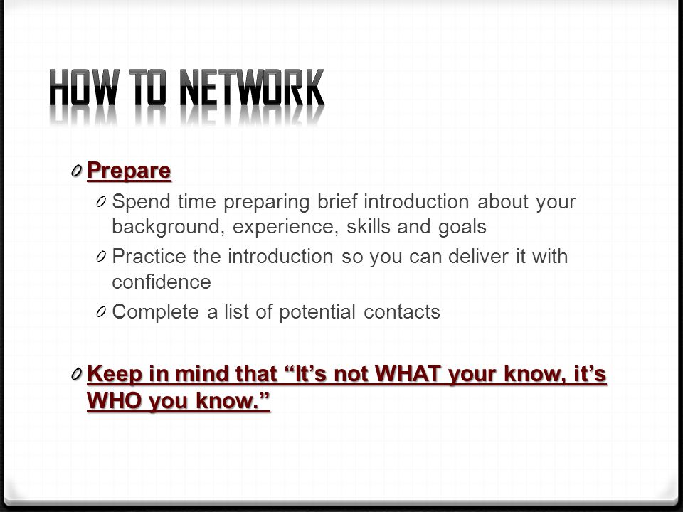 0 Prepare 0 Spend time preparing brief introduction about your background, experience, skills and goals 0 Practice the introduction so you can deliver it with confidence 0 Complete a list of potential contacts 0 Keep in mind that It’s not WHAT your know, it’s WHO you know.
