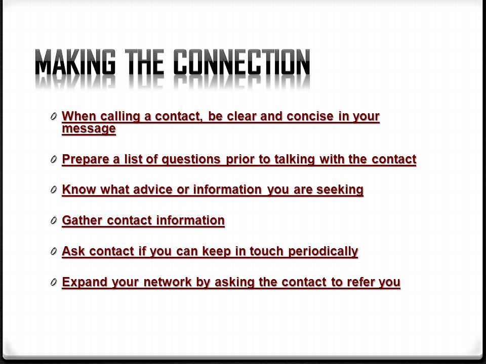 0 When calling a contact, be clear and concise in your message 0 Prepare a list of questions prior to talking with the contact 0 Know what advice or information you are seeking 0 Gather contact information 0 Ask contact if you can keep in touch periodically 0 Expand your network by asking the contact to refer you