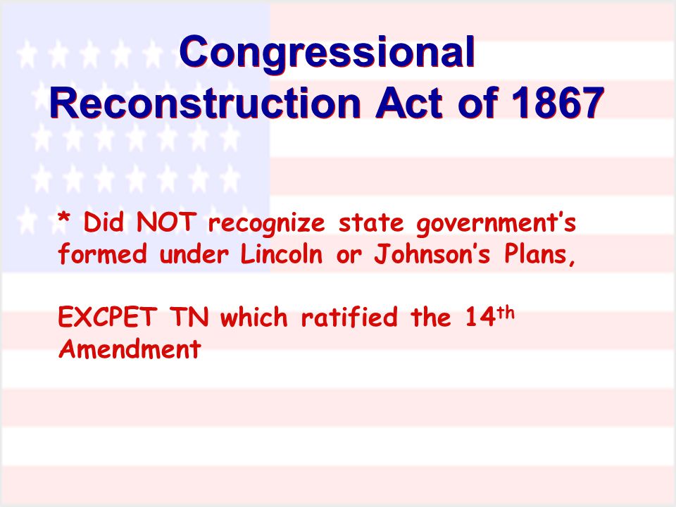 Congressional Reconstruction Act of 1867 * Did NOT recognize state government’s formed under Lincoln or Johnson’s Plans, EXCPET TN which ratified the 14 th Amendment