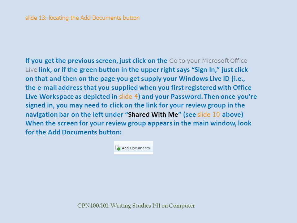 slide 13: locating the Add Documents button CPN 100/101: Writing Studies I/II on Computer If you get the previous screen, just click on the Go to your Microsoft Office Live link, or if the green button in the upper right says Sign In, just click on that and then on the page you get supply your Windows Live ID (i.e., the  address that you supplied when you first registered with Office Live Workspace as depicted in slide 4 ) and your Password.
