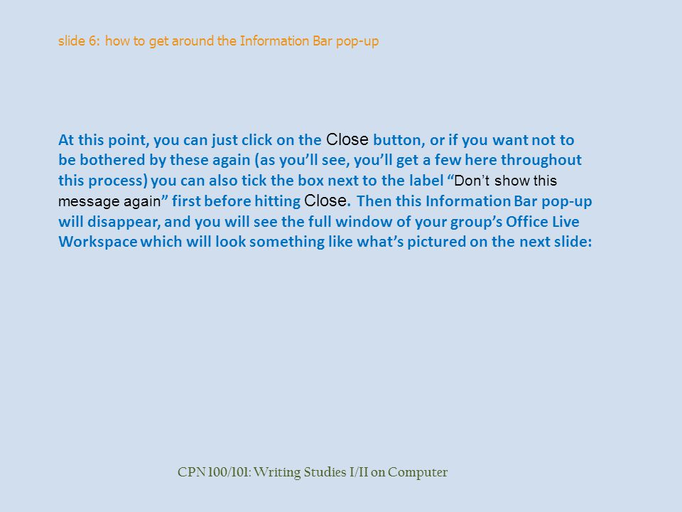 slide 6: how to get around the Information Bar pop-up CPN 100/101: Writing Studies I/II on Computer At this point, you can just click on the Close button, or if you want not to be bothered by these again (as you’ll see, you’ll get a few here throughout this process) you can also tick the box next to the label Don’t show this message again first before hitting Close.