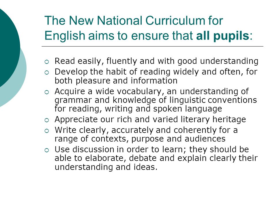 The New National Curriculum for English aims to ensure that all pupils:  Read easily, fluently and with good understanding  Develop the habit of reading widely and often, for both pleasure and information  Acquire a wide vocabulary, an understanding of grammar and knowledge of linguistic conventions for reading, writing and spoken language  Appreciate our rich and varied literary heritage  Write clearly, accurately and coherently for a range of contexts, purpose and audiences  Use discussion in order to learn; they should be able to elaborate, debate and explain clearly their understanding and ideas.