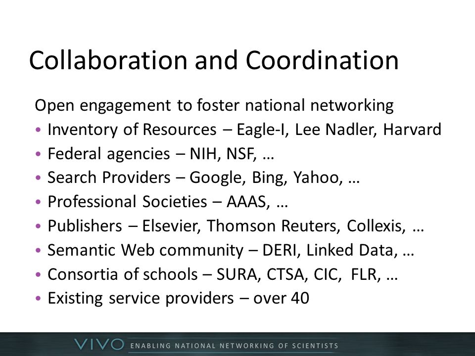 Collaboration and Coordination Open engagement to foster national networking Inventory of Resources – Eagle-I, Lee Nadler, Harvard Federal agencies – NIH, NSF, … Search Providers – Google, Bing, Yahoo, … Professional Societies – AAAS, … Publishers – Elsevier, Thomson Reuters, Collexis, … Semantic Web community – DERI, Linked Data, … Consortia of schools – SURA, CTSA, CIC, FLR, … Existing service providers – over 40