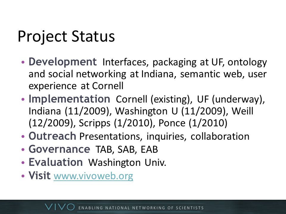 Project Status Development Interfaces, packaging at UF, ontology and social networking at Indiana, semantic web, user experience at Cornell Implementation Cornell (existing), UF (underway), Indiana (11/2009), Washington U (11/2009), Weill (12/2009), Scripps (1/2010), Ponce (1/2010) Outreach Presentations, inquiries, collaboration Governance TAB, SAB, EAB Evaluation Washington Univ.