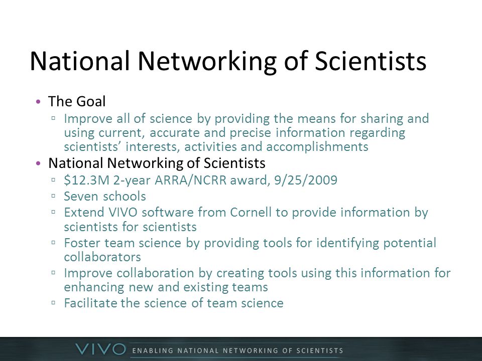 National Networking of Scientists The Goal ▫ Improve all of science by providing the means for sharing and using current, accurate and precise information regarding scientists’ interests, activities and accomplishments National Networking of Scientists ▫ $12.3M 2-year ARRA/NCRR award, 9/25/2009 ▫ Seven schools ▫ Extend VIVO software from Cornell to provide information by scientists for scientists ▫ Foster team science by providing tools for identifying potential collaborators ▫ Improve collaboration by creating tools using this information for enhancing new and existing teams ▫ Facilitate the science of team science