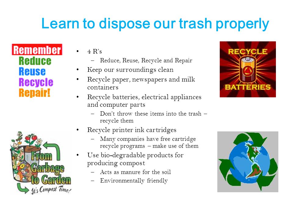 Learn to dispose our trash properly 4 R’s –Reduce, Reuse, Recycle and Repair Keep our surroundings clean Recycle paper, newspapers and milk containers Recycle batteries, electrical appliances and computer parts –Don’t throw these items into the trash – recycle them Recycle printer ink cartridges –Many companies have free cartridge recycle programs – make use of them Use bio-degradable products for producing compost –Acts as manure for the soil –Environmentally friendly
