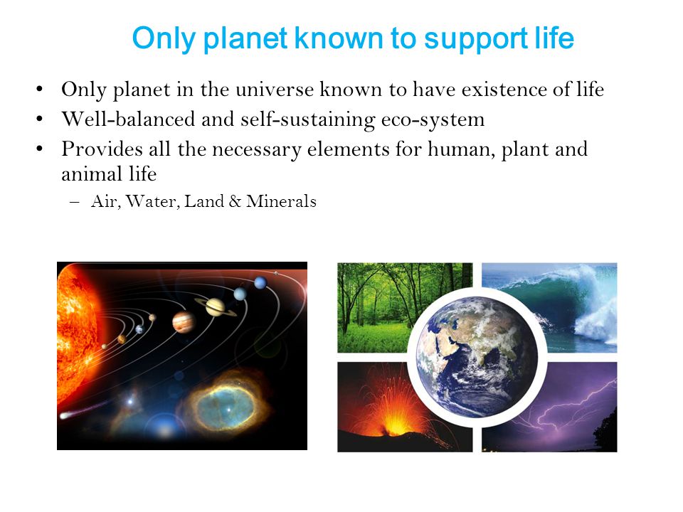Only planet known to support life Only planet in the universe known to have existence of life Well-balanced and self-sustaining eco-system Provides all the necessary elements for human, plant and animal life –Air, Water, Land & Minerals