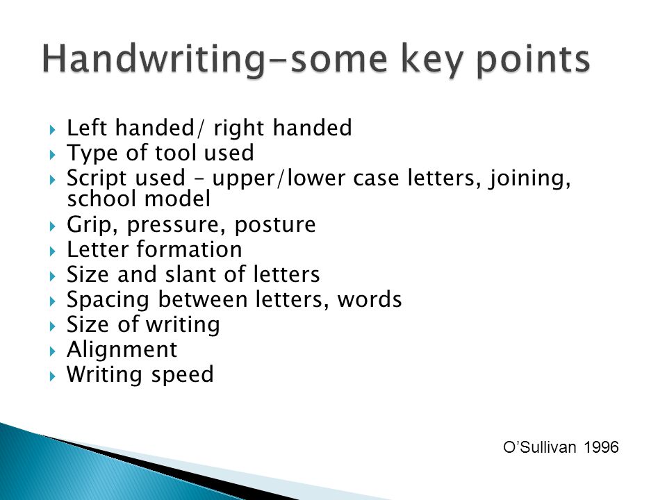  Left handed/ right handed  Type of tool used  Script used – upper/lower case letters, joining, school model  Grip, pressure, posture  Letter formation  Size and slant of letters  Spacing between letters, words  Size of writing  Alignment  Writing speed O’Sullivan 1996