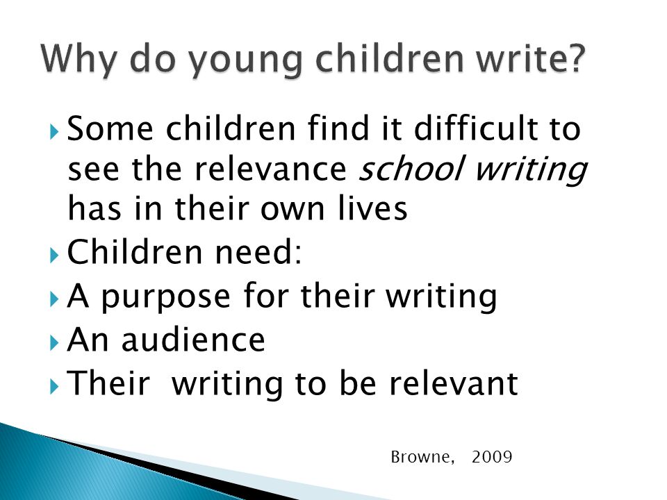  Some children find it difficult to see the relevance school writing has in their own lives  Children need:  A purpose for their writing  An audience  Their writing to be relevant Browne, 2009