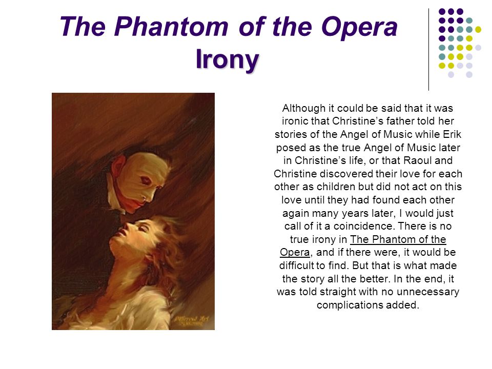 Irony The Phantom of the Opera Irony Although it could be said that it was ironic that Christine’s father told her stories of the Angel of Music while Erik posed as the true Angel of Music later in Christine’s life, or that Raoul and Christine discovered their love for each other as children but did not act on this love until they had found each other again many years later, I would just call of it a coincidence.