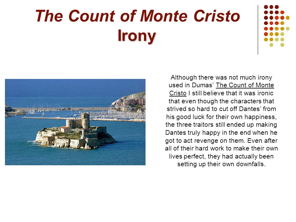 Irony The Count of Monte Cristo Irony Although there was not much irony used in Dumas’ The Count of Monte Cristo I still believe that it was ironic that even though the characters that strived so hard to cut off Dantes’ from his good luck for their own happiness, the three traitors still ended up making Dantes truly happy in the end when he got to act revenge on them.