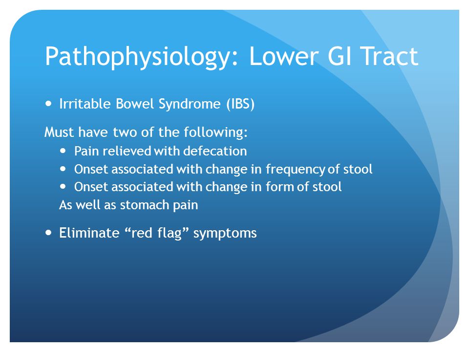 Pathophysiology: Lower GI Tract Irritable Bowel Syndrome (IBS) Must have two of the following: Pain relieved with defecation Onset associated with change in frequency of stool Onset associated with change in form of stool As well as stomach pain Eliminate red flag symptoms