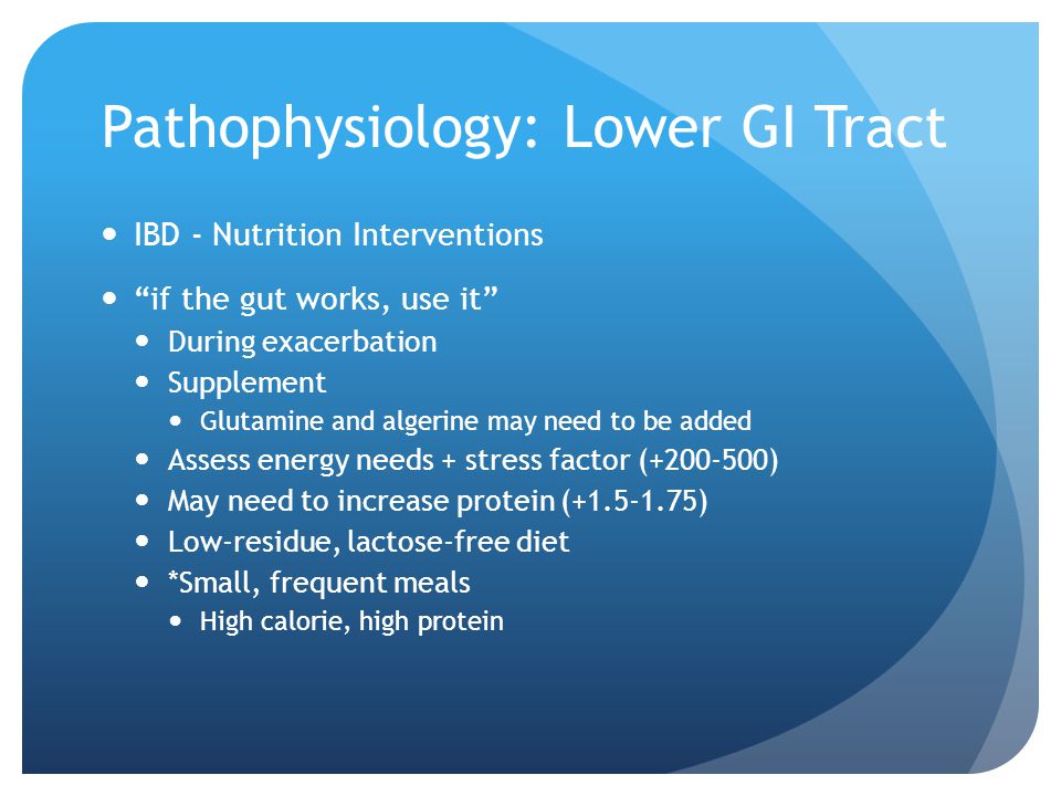 Pathophysiology: Lower GI Tract IBD - Nutrition Interventions if the gut works, use it During exacerbation Supplement Glutamine and algerine may need to be added Assess energy needs + stress factor ( ) May need to increase protein ( ) Low-residue, lactose-free diet *Small, frequent meals High calorie, high protein