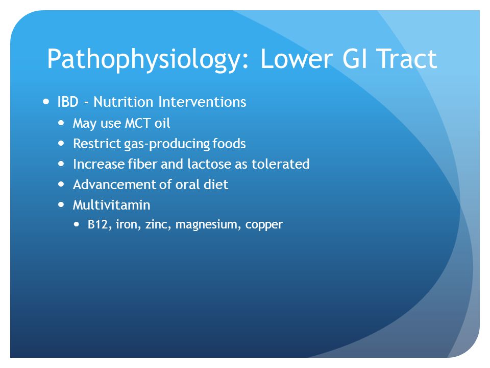 Pathophysiology: Lower GI Tract IBD - Nutrition Interventions May use MCT oil Restrict gas-producing foods Increase fiber and lactose as tolerated Advancement of oral diet Multivitamin B12, iron, zinc, magnesium, copper