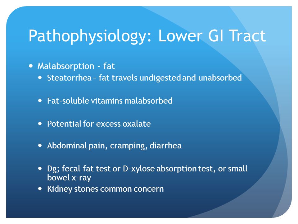 Pathophysiology: Lower GI Tract Malabsorption - fat Steatorrhea – fat travels undigested and unabsorbed Fat-soluble vitamins malabsorbed Potential for excess oxalate Abdominal pain, cramping, diarrhea Dg; fecal fat test or D-xylose absorption test, or small bowel x-ray Kidney stones common concern