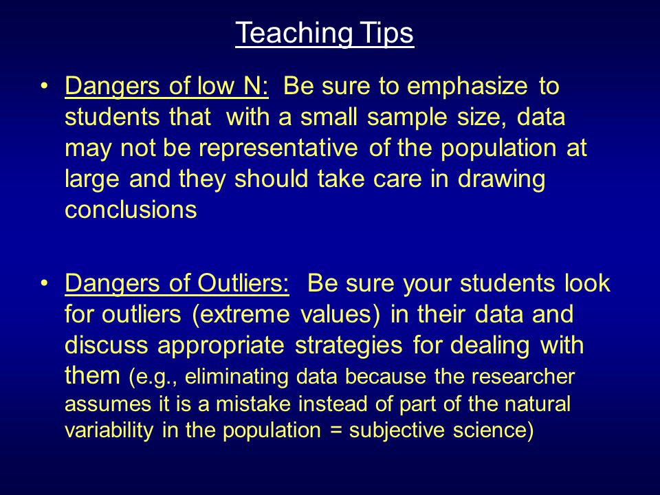Dangers of low N: Be sure to emphasize to students that with a small sample size, data may not be representative of the population at large and they should take care in drawing conclusions Dangers of Outliers: Be sure your students look for outliers (extreme values) in their data and discuss appropriate strategies for dealing with them (e.g., eliminating data because the researcher assumes it is a mistake instead of part of the natural variability in the population = subjective science) Teaching Tips