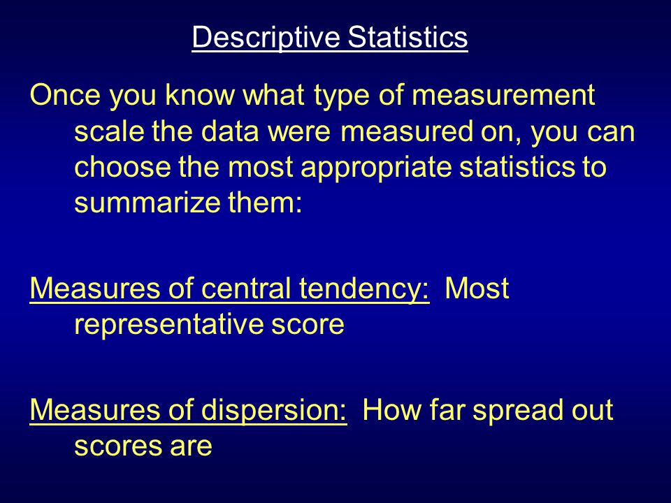 Descriptive Statistics Once you know what type of measurement scale the data were measured on, you can choose the most appropriate statistics to summarize them: Measures of central tendency: Most representative score Measures of dispersion: How far spread out scores are