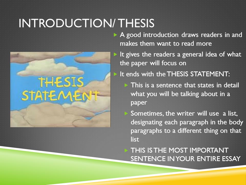 INTRODUCTION/ THESIS  A good introduction draws readers in and makes them want to read more  It gives the readers a general idea of what the paper will focus on  It ends with the THESIS STATEMENT:  This is a sentence that states in detail what you will be talking about in a paper  Sometimes, the writer will use a list, designating each paragraph in the body paragraphs to a different thing on that list  THIS IS THE MOST IMPORTANT SENTENCE IN YOUR ENTIRE ESSAY