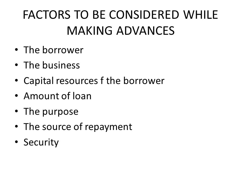 FACTORS TO BE CONSIDERED WHILE MAKING ADVANCES The borrower The business Capital resources f the borrower Amount of loan The purpose The source of repayment Security