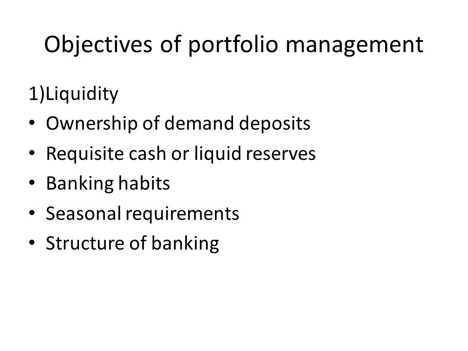 Objectives of portfolio management 1)Liquidity Ownership of demand deposits Requisite cash or liquid reserves Banking habits Seasonal requirements Structure of banking