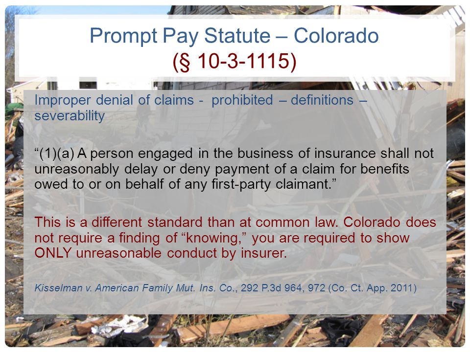Prompt Pay Statute – Colorado (§ ) Improper denial of claims - prohibited – definitions – severability (1)(a) A person engaged in the business of insurance shall not unreasonably delay or deny payment of a claim for benefits owed to or on behalf of any first-party claimant. This is a different standard than at common law.