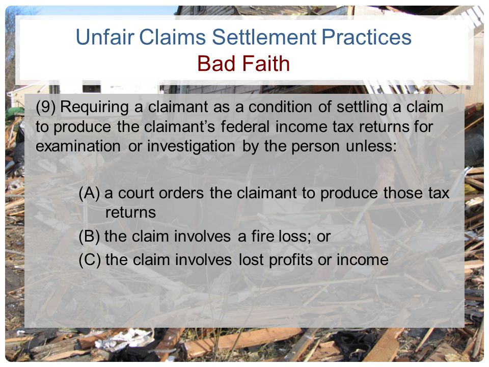 Unfair Claims Settlement Practices Bad Faith (9) Requiring a claimant as a condition of settling a claim to produce the claimant’s federal income tax returns for examination or investigation by the person unless: (A) a court orders the claimant to produce those tax returns (B) the claim involves a fire loss; or (C) the claim involves lost profits or income