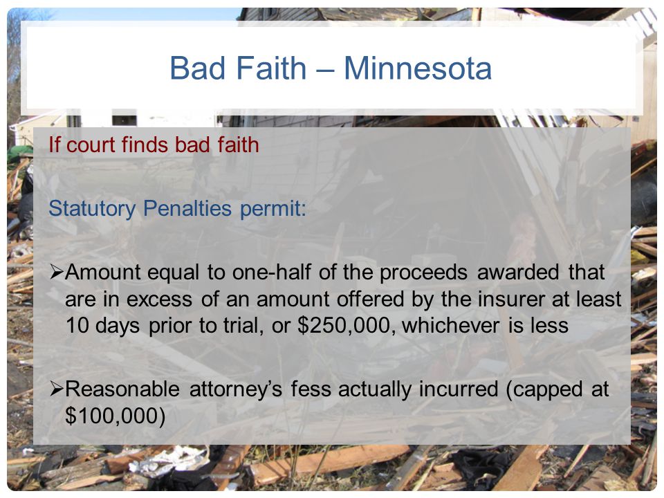 Bad Faith – Minnesota If court finds bad faith Statutory Penalties permit:  Amount equal to one-half of the proceeds awarded that are in excess of an amount offered by the insurer at least 10 days prior to trial, or $250,000, whichever is less  Reasonable attorney’s fess actually incurred (capped at $100,000)