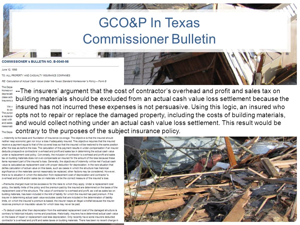 GCO&P In Texas Commissioner Bulletin --The insurers’ argument that the cost of contractor’s overhead and profit and sales tax on building materials should be excluded from an actual cash value loss settlement because the insured has not incurred these expenses is not persuasive.