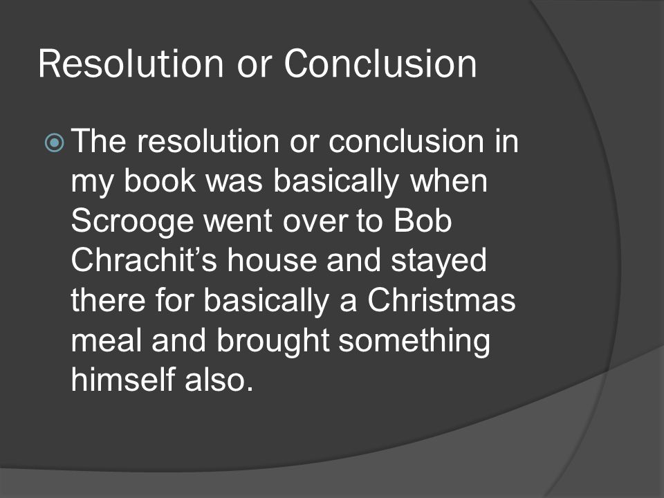 Resolution or Conclusion  The resolution or conclusion in my book was basically when Scrooge went over to Bob Chrachit’s house and stayed there for basically a Christmas meal and brought something himself also.