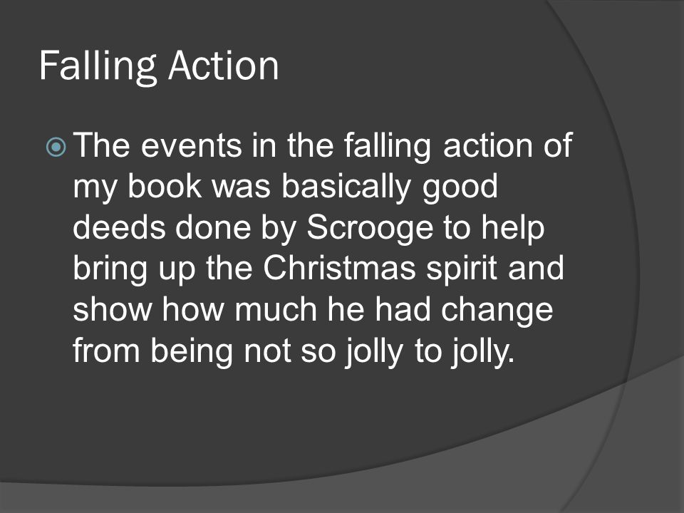 Falling Action  The events in the falling action of my book was basically good deeds done by Scrooge to help bring up the Christmas spirit and show how much he had change from being not so jolly to jolly.