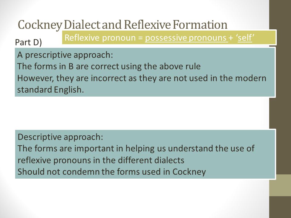 Cockney Dialect and Reflexive Formation Descriptive approach: The forms are important in helping us understand the use of reflexive pronouns in the different dialects Should not condemn the forms used in Cockney A prescriptive approach: The forms in B are correct using the above rule However, they are incorrect as they are not used in the modern standard English.