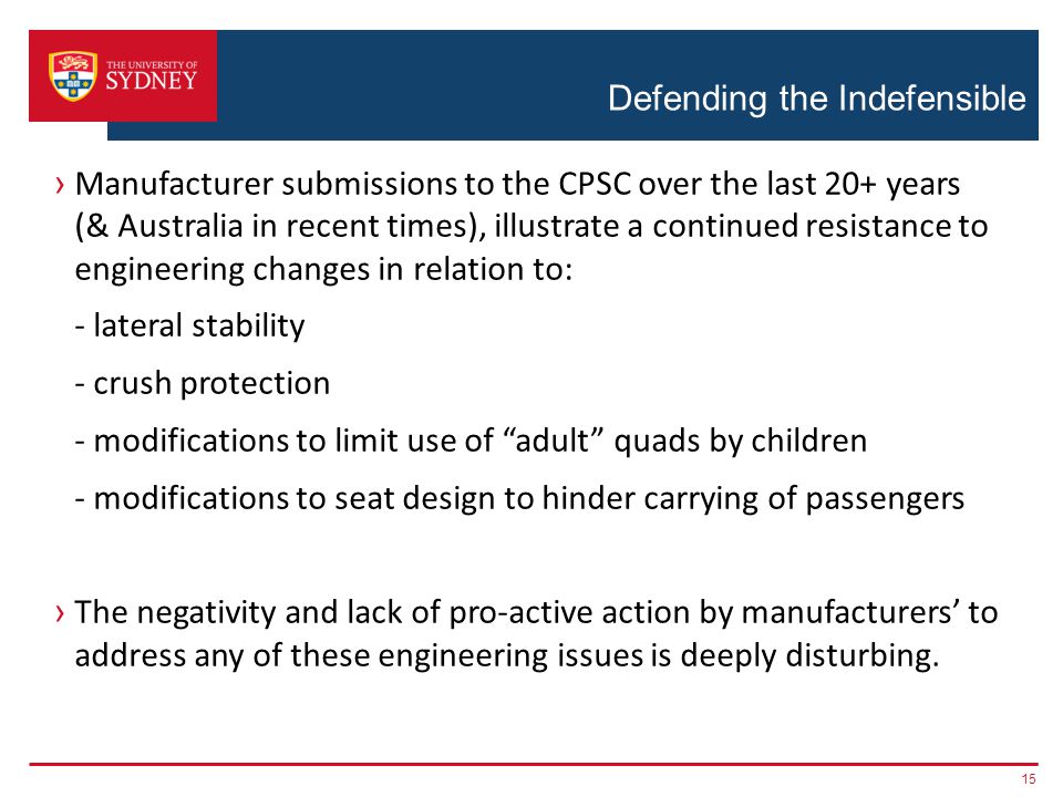 Defending the Indefensible › Manufacturer submissions to the CPSC over the last 20+ years (& Australia in recent times), illustrate a continued resistance to engineering changes in relation to: - lateral stability - crush protection - modifications to limit use of adult quads by children - modifications to seat design to hinder carrying of passengers › The negativity and lack of pro-active action by manufacturers’ to address any of these engineering issues is deeply disturbing.