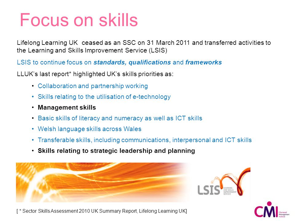 Lifelong Learning UK ceased as an SSC on 31 March 2011 and transferred activities to the Learning and Skills Improvement Service (LSIS) LSIS to continue focus on standards, qualifications and frameworks LLUK’s last report* highlighted UK’s skills priorities as: Collaboration and partnership working Skills relating to the utilisation of e-technology Management skills Basic skills of literacy and numeracy as well as ICT skills Welsh language skills across Wales Transferable skills, including communications, interpersonal and ICT skills Skills relating to strategic leadership and planning Focus on skills [ * Sector Skills Assessment 2010 UK Summary Report, Lifelong Learning UK]