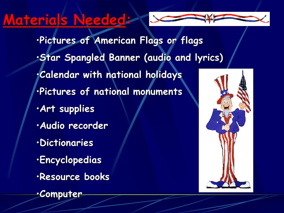 Materials Needed: Pictures of American Flags or flagsPictures of American Flags or flags Star Spangled Banner (audio and lyrics)Star Spangled Banner (audio and lyrics) Calendar with national holidaysCalendar with national holidays Pictures of national monumentsPictures of national monuments Art suppliesArt supplies Audio recorderAudio recorder DictionariesDictionaries EncyclopediasEncyclopedias Resource booksResource books ComputerComputer