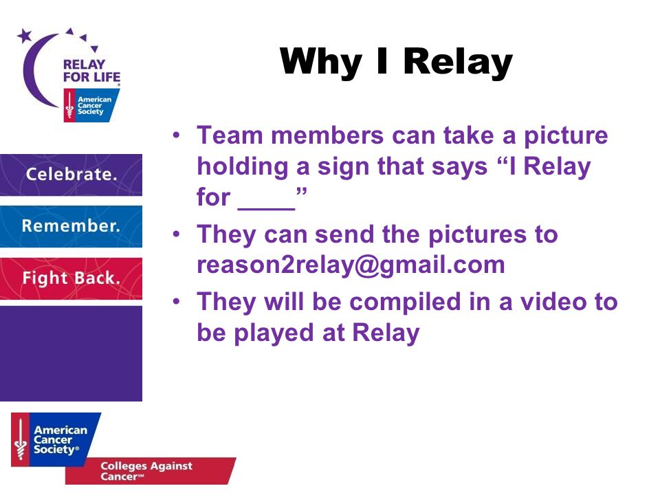 Why I Relay Team members can take a picture holding a sign that says I Relay for ____ They can send the pictures to They will be compiled in a video to be played at Relay