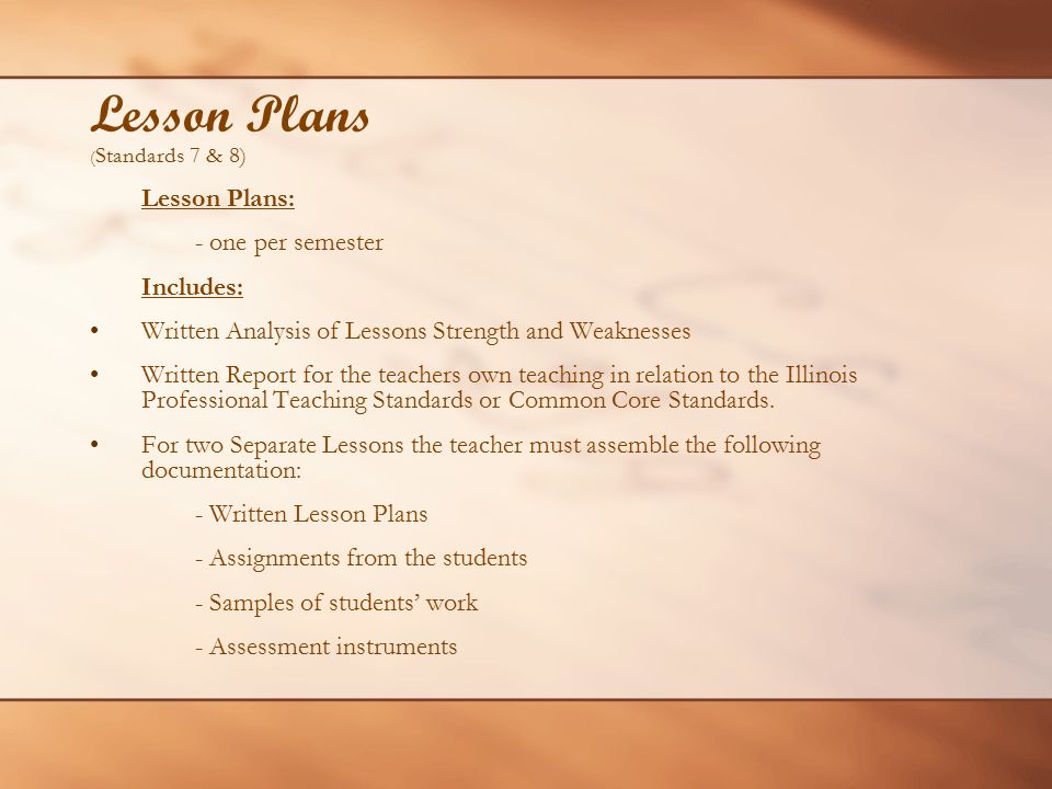 Lesson Plans ( Standards 7 & 8) Lesson Plans: - one per semester Includes: Written Analysis of Lessons Strength and Weaknesses Written Report for the teachers own teaching in relation to the Illinois Professional Teaching Standards or Common Core Standards.